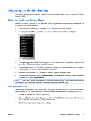 Page 29Adjusting the Monitor Settings
The monitor settings can be adjusted from the On-Screen Display (OSD) menu or from the HP Display
Assistant utility.
Using the On-Screen Display Menu
Use the On-Screen Display (OSD) to adjust the screen image based on your viewing preferences. To
access the OSD, do the following:
1.If the monitor is not already on, press the Power button to turn on the monitor.
2.To access the OSD Menu, press the Menu/Select button on the monitor’s front panel.
3.To navigate through the OSD...