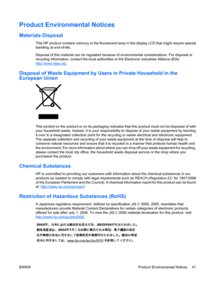 Page 49Product Environmental Notices
Materials Disposal
This HP product contains mercury in the fluorescent lamp in the display LCD that might require special
handling at end-of-life.
Disposal of this material can be regulated because of environmental considerations. For disposal or
recycling information, contact the local authorities or the Electronic Industries Alliance (EIA)
http://www.eiae.org.
Disposal of Waste Equipment by Users in Private Household in the
European Union
This symbol on the product or on...