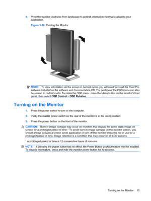 Page 21
4.Pivot the monitor clockwise from landscape to  portrait orientation viewing to adapt to your
application.
Figure 3-10   Pivoting the Monitor
NOTE:To view information on the scr een in portrait mode, you will need to  install the Pivot Pro
software included on the software and documentation CD. The position of the OSD menu can also
be rotated to portrait mode. To rotate the OSD menu, press the Menu button on the monitors front
panel, then select  OSD Control > OSD Rotation .
Turning on the Monitor...