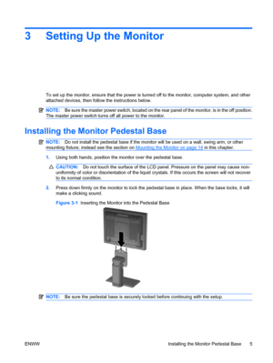 Page 133 Setting Up the Monitor
To set up the monitor, ensure that the power is turned off to the monitor, computer system, and other
attached devices, then follow the instructions below.
NOTE:Be sure the master power switch, located on the rear panel of the monitor, is in the off position.
The master power switch turns off all power to the monitor.
Installing the Monitor Pedestal Base
NOTE:Do not install the pedestal base if the monitor will be used on a wall, swing arm, or other
mounting fixture; instead see...