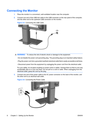 Page 16Connecting the Monitor
1.Place the monitor in a convenient, well-ventilated location near the computer.
2.Connect one end of the USB hub cable to the USB connector on the rear panel of the computer,
and the other end to the upstream USB connector on the monitor.
Figure 3-5  Connecting the USB Cable
WARNING!To reduce the risk of electric shock or damage to the equipment:
• Do not disable the power cord grounding plug. The grounding plug is an important safety feature.
• Plug the power cord into a grounded...