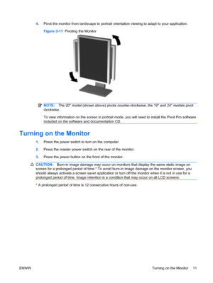 Page 194.Pivot the monitor from landscape to portrait orientation viewing to adapt to your application.
Figure 3-11  Pivoting the Monitor
NOTE:The 20 model (shown above) pivots counter-clockwise; the 19 and 24 models pivot
clockwise.
To view information on the screen in portrait mode, you will need to install the Pivot Pro software
included on the software and documentation CD.
Turning on the Monitor
1.Press the power switch to turn on the computer.
2.Press the master power switch on the rear of the monitor....