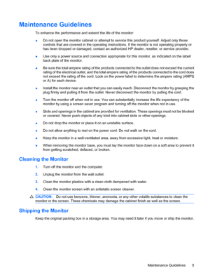 Page 11
Maintenance Guidelines
To enhance the performance and extend the life of the monitor:
● Do not open the monitor cabinet or attempt to se
rvice this product yourself. Adjust only those
controls that are covered in the operating instru ctions. If the monitor is not operating properly or
has been dropped or damaged, contact an author ized HP dealer, reseller, or service provider.
● Use only a power source and connection appropriate for this monitor, as indicated on the label/
back plate of the monitor.
●...