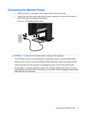 Page 17
Connecting the Monitor Power
1.Place the monitor in a convenient, well-ventilated location near the computer.
2. Connect one end of the power cable to the AC power connector on the back of the monitor (1),
and the other end to an electrical wall outlet (2).
Figure 3-4   Connecting the Power Cable
WARNING! To reduce the risk of electric shock or damage to the equipment:
• Do not disable the power cord grounding plug. The  grounding plug is an important safety feature.
• Plug the power cord into a...