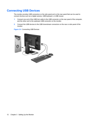 Page 18
Connecting USB Devices
The monitor provides USB connectors on the side panel and on the rear panel that can be used to
connect devices such as a digital camera, USB keyboard, or USB mouse.
1. Connect one end of the USB hub cable to the USB  connector on the rear panel of the computer,
and the other end to the upstream USB connector on the monitor.
2. Connect the USB devices to the USB downstream co nnectors on the rear or side panel of the
monitor.
Figure 3-5   Connecting USB Devices
12 Chapter 3...