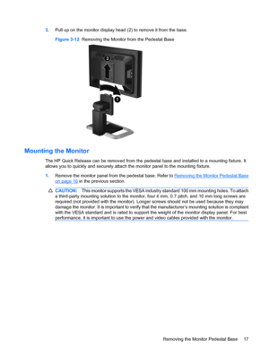 Page 23
3.Pull up on the monitor display head (2) to remove it from the base.
Figure 3-12   Removing the Monitor from the Pedestal Base
Mounting the Monitor
The HP Quick Release can be removed from the pedest al base and installed to a mounting fixture. It
allows you to quickly and securely attach the monitor panel to the mounting fixture.
1. Remove the monitor panel from the pedestal base. Refer to 
Removing the Monitor Pedestal Base
on page 16 in the previous section.
CAUTION: This monitor suppor ts the VESA...