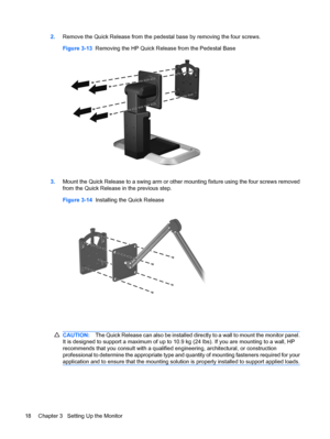 Page 24
2.Remove the Quick Release from the pedes tal base by removing the four screws.
Figure 3-13   Removing the HP Quick Release from the Pedestal Base
3.Mount the Quick Release to a swing arm or othe r mounting fixture using the four screws removed
from the Quick Release  in the previous step.
Figure 3-14   Installing the Quick Release
CAUTION: The Quick Release can also be installed directly to a wall to mount the monitor panel.
It is designed to support a maximum of up to 10. 9 kg (24 lbs). If you are...