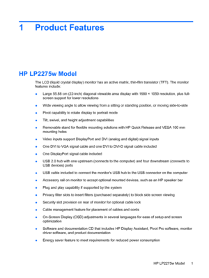 Page 7
1 Product Features
HP LP2275w Model
The LCD (liquid crystal display) monitor has an active matrix, thin-film transistor (TFT). The monitor
features include:
● Large 55.88 cm (22-inch) diagonal
 viewable area display with 1680 × 1050 resolution, plus full-
screen support for lower resolutions
● Wide viewing angle to allow viewing from a sittin
g or standing position, or moving side-to-side
● Pivot capability to rotate
 display to portrait mode
● Tilt, swivel, and height 
adjustment capabilities
●...