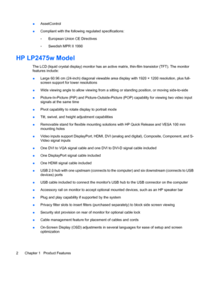 Page 8
●AssetControl
● Compliant with the following
 regulated specifications:
◦ European Union CE Directives
◦ Swedish MPR II 1990
HP LP2475w Model
The LCD (liquid crystal display) monitor has an acti
ve matrix, thin-film transistor (TFT). The monitor
features include:
● Large 60.96 cm (24-inch) diagonal viewable area display with 1920 × 1200 resolution, plus full-
screen support for lower resolutions
● Wide viewing angle to allow viewing from a sittin
g or standing position, or moving side-to-side
●...