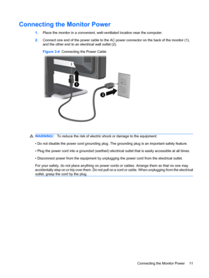 Page 17Connecting the Monitor Power
1.Place the monitor in a convenient, well-ventilated location near the computer.
2.Connect one end of the power cable to the AC power connector on the back of the monitor (1),
and the other end to an electrical wall outlet (2).
Figure 3-4  Connecting the Power Cable
WARNING!To reduce the risk of electric shock or damage to the equipment:
• Do not disable the power cord grounding plug. The grounding plug is an important safety feature.
• Plug the power cord into a grounded...