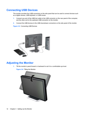 Page 18Connecting USB Devices
The monitor provides four USB connectors on the side panel that can be used to connect devices such
as a digital camera, USB keyboard, or USB mouse.
1.Connect one end of the USB hub cable to the USB connector on the rear panel of the computer,
and the other end to the upstream USB connector on the monitor.
2.Connect the USB devices to the USB downstream connectors on the side panel of the monitor.
Figure 3-5  Connecting USB Devices
Adjusting the Monitor
1.Tilt the monitors panel...