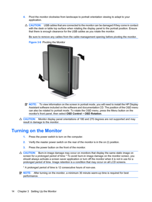 Page 204.Pivot the monitor clockwise from landscape to portrait orientation viewing to adapt to your
application.
CAUTION:USB cables that are connected to the monitor can be damaged if they come in contact
with the desk or table top surface when rotating the display panel to the portrait position. Ensure
that there is enough clearance for the USB cables as you rotate the monitor.
Be sure to remove any cables from the cable management opening before pivoting the monitor.
Figure 3-9  Pivoting the Monitor
NOTE:To...