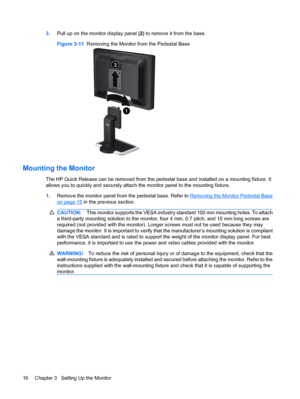 Page 223.Pull up on the monitor display panel (2) to remove it from the base.
Figure 3-11  Removing the Monitor from the Pedestal Base
Mounting the Monitor
The HP Quick Release can be removed from the pedestal base and installed on a mounting fixture. It
allows you to quickly and securely attach the monitor panel to the mounting fixture.
1.Remove the monitor panel from the pedestal base. Refer to 
Removing the Monitor Pedestal Base
on page 15 in the previous section.
CAUTION:This monitor supports the VESA...