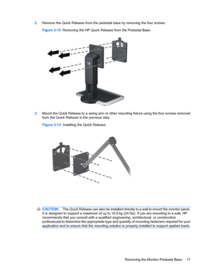 Page 232.Remove the Quick Release from the pedestal base by removing the four screws.
Figure 3-12  Removing the HP Quick Release from the Pedestal Base
3.Mount the Quick Release to a swing arm or other mounting fixture using the four screws removed
from the Quick Release in the previous step.
Figure 3-13  Installing the Quick Release
CAUTION:The Quick Release can also be installed directly to a wall to mount the monitor panel.
It is designed to support a maximum of up to 10.9 kg (24 lbs). If you are mounting to...