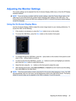 Page 29Adjusting the Monitor Settings
The monitor settings can be adjusted from the On-Screen Display (OSD) menu or from the HP Display
Assistant software.
NOTE:If you are having a problem with the monitor settings, select the Factory Reset option in the
OSD menu to see if that solves the problem before adjusting other settings in the OSD menu. The
Factory Reset function returns all OSD menu settings and DDC/CI controls to the factory default settings,
except the language.
Using the On-Screen Display Menu
Use...