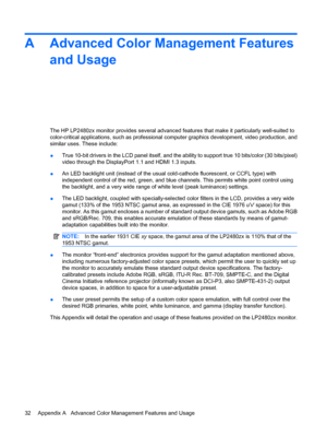 Page 38A Advanced Color Management Features
and Usage
The HP LP2480zx monitor provides several advanced features that make it particularly well-suited to
color-critical applications, such as professional computer graphics development, video production, and
similar uses. These include:
●True 10-bit drivers in the LCD panel itself, and the ability to support true 10 bits/color (30 bits/pixel)
video through the DisplayPort 1.1 and HDMI 1.3 inputs.
●An LED backlight unit (instead of the usual cold-cathode...