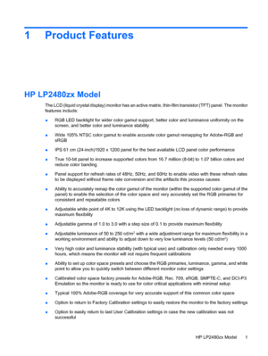 Page 71 Product Features
HP LP2480zx Model
The LCD (liquid crystal display) monitor has an active matrix, thin-film transistor (TFT) panel. The monitor
features include:
●RGB LED backlight for wider color gamut support, better color and luminance uniformity on the
screen, and better color and luminance stability
●Wide 105% NTSC color gamut to enable accurate color gamut remapping for Adobe-RGB and
sRGB
●IPS 61 cm (24-inch)1920 x 1200 panel for the best available LCD panel color performance
●True 10-bit panel...