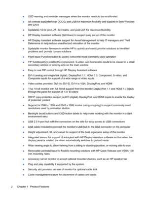 Page 8●OSD warning and reminder messages when the monitor needs to be recalibrated
●All controls supported over DDC/CI and USB for maximum flexibility and support for both Windows
and Linux
●Updatable 12-bit pre-LUT, 3x3 matrix, and post-LUT for maximum flexibility
●HP Display Assistant software (Windows) to support easy set up of the monitor
●HP Display Assistant software support for Asset Management to help IT managers and Theft
Deterrence to help reduce unauthorized relocation of the monitor
●Updatable...