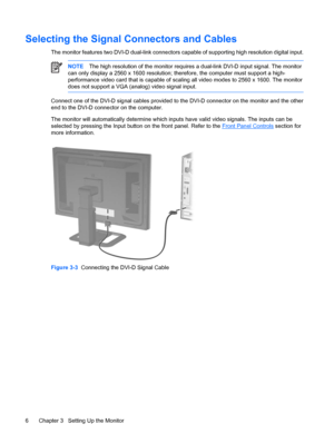 Page 12
Selecting the Signal Connectors and Cables
The monitor features two DV I-D dual-link connectors capable of supp orting high resolution digital input.
NOTEThe high resolution of the monitor requires  a dual-link DVI-D input signal. The monitor
can only display a 2560 x 1600 resolution;  therefore, the computer must support a high-
performance video card that is capable of scaling all video modes to 2560 x 1600. The monitor
does not support a VGA (analog) video signal input.
Connect one of the DVI-D...