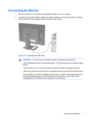 Page 13
Connecting the Monitor
1.Place the monitor in a convenient, well- ventilated location near your computer.
2. Connect one end of the USB hub cable to the USB  connector on the rear panel of the computer,
and the other end to the upstream USB connector on the monitor.
Figure 3-4   Connecting the USB Cable
WARNING! To reduce the risk of electric shock or damage to the equipment:
• Do not disable the power cord grounding feature. The grounding plug is an important safety
feature.
• Plug the power cord in a...