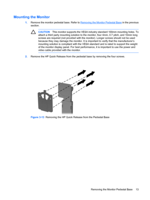 Page 19
Mounting the Monitor
1.Remove the monitor pedestal base. Refer to Removing the Monitor Pedestal Base  in the previous
section.
CAUTION This monitor supports  the VESA industry standard  100mm mounting holes. To
attach a third party mounting solution to the monitor, four 4mm, 0.7 pitch, and 10mm long
screws are required (not provided with th e monitor). Longer screws should not be used
because they may damage the monitor. It is  important to verify that the manufacturer’s
mounting solution is compliant...