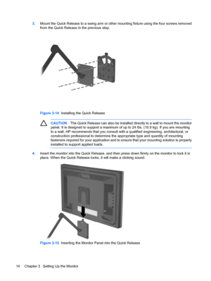 Page 20
3.Mount the Quick Release to a swing arm or othe r mounting fixture using the four screws removed
from the Quick Release  in the previous step.
Figure 3-14  Installing the Quick Release
CAUTION The Quick Release can also be installed directly to a wall to mount the monitor
panel. It is designed to support a maximum of  up to 24 lbs. (10.9 kg). If you are mounting
to a wall, HP recommends that you consult with a qualified engineering, architectural, or
construction professional to determine the...