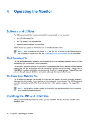 Page 22
4 Operating the Monitor
Software and Utilities
The CD that comes with the monitor contains files you can install on your computer:
●an .INF (Information) file
● an .ICM (Image Color Matching) file
● additional software for the monitor model
Adobe Reader is supplied on this CD and can be installed from the menu.
NOTE If the monitor does not include a CD, the .INF and .ICM files can be downloaded from
the HP monitors support Web site. See 
Downloading from the Worldwide Web  in this chapter.
The...