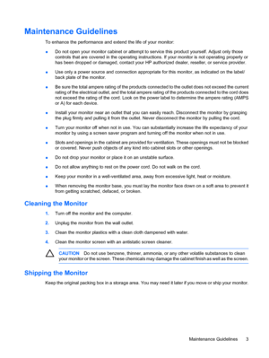 Page 9
Maintenance Guidelines
To enhance the performance and extend the life of your monitor:
● Do not open your monitor cabinet or attempt to 
service this product yourself. Adjust only those
controls that are covered in the operating instruct ions. If your monitor is not operating properly or
has been dropped or damaged, contact your HP au thorized dealer, reseller, or service provider.
● Use only a power source and connection appropriate for this monitor, as indicated on the label/
back plate of the...