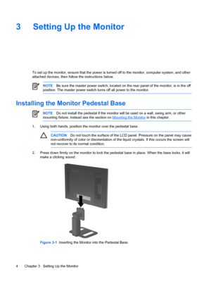 Page 10
3 Setting Up the Monitor
To set up the monitor, ensure that the power is turned off to the monitor, computer system, and other
attached devices, then follow the instructions below.
NOTE Be sure the master power switch, located on th e rear panel of the monitor, is in the off
position. The master power switch turns off all power to the monitor.
Installing the Monitor Pedestal Base
NOTE Do not install the pedestal if the monitor will  be used on a wall, swing arm, or other
mounting fixture; instead see...