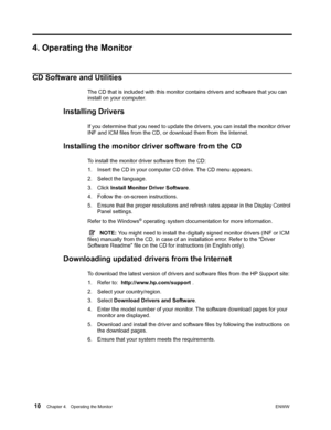 Page 16 10Chapter 4.   Operating the MonitorENWW  
 
4. Operating the Monitor
CD Software and Utilities
The CD that is included with this monitor contains drivers and software that you can 
install on your computer.
Installing Drivers
If you determine that you need to update the drivers, you can install the monitor driver 
INF and ICM files from the CD, or download them from the Internet.
Installing the monitor driver software from the CD
To install the monitor driver software from the CD:
1. Insert the CD in...