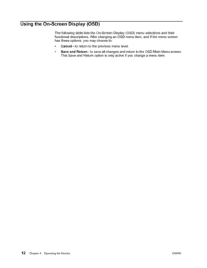 Page 18 12Chapter 4.   Operating the MonitorENWW  
 
Using the On-Screen Display (OSD)
The following table lists the On-Screen Display (OSD) menu selections and their 
functional descriptions. After changing an OSD menu item, and if the menu screen 
has these options, you may choose to:
•Cancel - to return to the previous menu level.
•Save and Return - to save all changes and return to the OSD Main Menu screen. 
This Save and Return option is only active if you change a menu item.
 