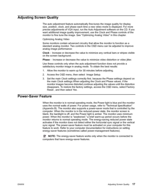 Page 23ENWWAdjusting Screen Quality 17
 
Adjusting Screen Quality
The auto adjustment feature automatically fine-tunes the image quality for display 
size, position, clock, and phase each time a new video mode is displayed. For more 
precise adjustments of VGA input, run the Auto Adjustment software on the CD. If you 
want additional image quality improvement, use the Clock and Phase controls of the 
monitor to fine tune the image. See Optimizing Analog Video in this chapter.
Optimizing Analog Video
Some...