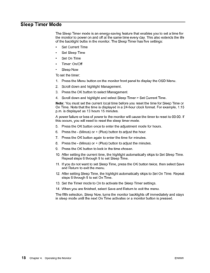 Page 24 18Chapter 4.   Operating the MonitorENWW  
 
Sleep Timer Mode
The Sleep Timer mode is an energy-saving feature that enables you to set a time for 
the monitor to power on and off at the same time every day. This also extends the life 
of the backlight bulbs in the monitor. The Sleep Timer has five settings:
• Set Current Time
• Set Sleep Time
• Set On Time
• Timer: On/Off
• Sleep Now
To set the timer:
1. Press the Menu button on the monitor front panel to display the OSD Menu.
2. Scroll down and...