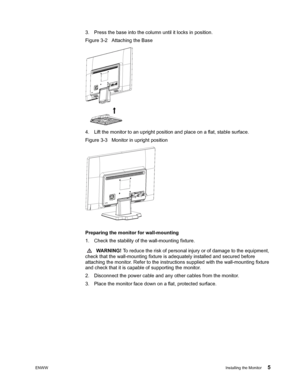 Page 11ENWWInstalling the Monitor 5
 
3. Press the base into the column until it locks in position. 
Figure 3-2   Attaching the Base
4. Lift the monitor to an upright position and place on a flat, stable surface. 
Figure 3-3   Monitor in upright position
 
 
Preparing the monitor for wall-mounting 
1. Check the stability of the wall-mounting fixture.
 WARNING! To reduce the risk of personal injury or of damage to the equipment, 
check that the wall-mounting fixture is adequately installed and secured before...