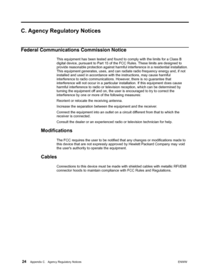 Page 30 24Appendix C.   Agency Regulatory NoticesENWW  
 
C. Agency Regulatory Notices
Federal Communications Commission Notice
This equipment has been tested and found to comply with the limits for a Class B 
digital device, pursuant to Part 15 of the FCC Rules. These limits are designed to 
provide reasonable protection against harmful interference in a residential installation. 
This equipment generates, uses, and can radiate radio frequency energy and, if not 
installed and used in accordance with the...