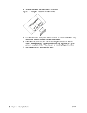 Page 12 6Chapter 3.   Setting Up the MonitorENWW  
 
4. Slide the base away from the bottom of the monitor.
Figure 3-4   Sliding the base away from the monitor 
5. Four threaded holes are exposed. These holes are for screws to attach the swing 
arm or other mounting fixture to the back of the monitor. 
6. Follow the instructions included with the mounting fixture to ensure that the 
monitor is safely attached. The four threaded holes that are on the back of the 
panel are compliant with the VESA standard for...