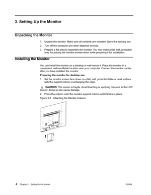 Page 10 4Chapter 3.   Setting Up the MonitorENWW  
 
3. Setting Up the Monitor
Unpacking the Monitor
1. Unpack the monitor. Make sure all contents are included. Store the packing box.
2. Turn off the computer and other attached devices.
3. Prepare a flat area to assemble the monitor. You may need a flat, soft, protected 
area for placing the monitor screen-down while preparing it for installation.
Installing the Monitor
You can install the monitor on a desktop or wall-mount it. Place the monitor in a...