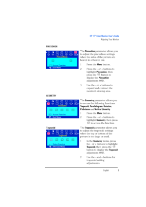 Page 11EnglishEnglish9
HP 17” Color Monitor User’s Guide
Adjusting Your Monitor
PINCUSHION
The Pincushion p a r a m e t e r  a l l o w s  y o u  
to adjust the pincushion settings 
when the sides of the picture are 
bowed in or bowed out.
1Press the Menu button.
2Press the - or + buttons to 
highlight Pincushion, then 
press the   button to 
display the Pincushion 
adjustment OSD.
3Use the - or + buttons to 
expand and contract the 
monitor’s viewing area.
GEOMETRY
The Geometry parameter allows you 
to access...