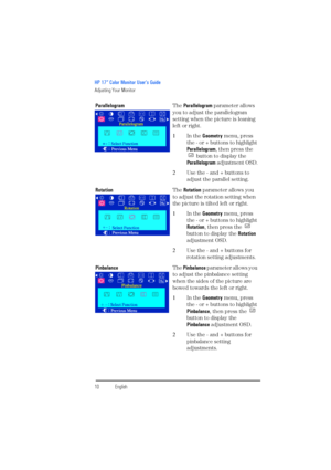 Page 12HP 17” Color Monitor User’s Guide
Adjusting Your Monitor
10EnglishEnglish ParallelogramThe Parallelogram parameter allows 
you to adjust the parallelogram 
setting when the picture is leaning 
left or right.
1In the Geometry menu, press 
the - or + buttons to highlight 
Parallelogram, then press the 
 button to display the 
Parallelogram adjustment OSD.
2Use the - and + buttons to 
adjust the parallel setting.
RotationThe Rotation parameter allows you 
to adjust the rotation setting when 
the picture is...