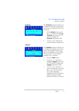 Page 13EnglishEnglish11
HP 17” Color Monitor User’s Guide
Adjusting Your Monitor
V-LinearityThe V- L i n e a r i t y parameter allows you 
to adjust the linearity setting when 
the picture is compressed at the top 
or bottom.
1In the Geometry menu, press 
the - or + buttons to highlight 
V- L i n e a r i t y, then press the   
button to display the
V- L i n e a r i t y adjustment OSD.
2Use the - and + buttons for 
vertical linearity adjustments
LANGUAGE
The Languages parameter allows you 
to change the language...