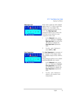 Page 15EnglishEnglish13
HP 17” Color Monitor User’s Guide
Adjusting Your Monitor
Video Input LevelSome video cards use video signals 
higher than 0.7 V which causes the 
display to be very bright. The 
normal level used for most PC’s is 
0.7 V. The Video Input Level 
parameter allows you to select the 
level that is best suited to your 
computer’s video card.
1In the Advanced menu, press 
the - or + buttons to highlight 
Video Input Level, then press the 
 button to display the
Video Input Level adjustment...