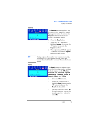 Page 17EnglishEnglish15
HP 17” Color Monitor User’s Guide
Adjusting Your Monitor
DEGAUSS 
The Degauss parameter allows you 
to remove color impurities caused 
by magnetic fields. Do not use the 
Degauss feature more than once 
within a 30-minute period.
1 Press the Menu button.
2 Press the - or + buttons to 
highlight Degauss, then press the 
 button to execute the 
Degauss function.
3 The degaussing OSD will appear.
After a few seconds the Degauss 
main menu will return.
NOTEDuring degauss the monitor may buzz...