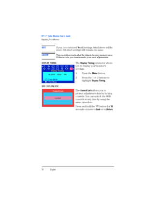 Page 18HP 17” Color Monitor User’s Guide
Adjusting Your Monitor
16EnglishEnglish
NOTEIf you have selected Ye s all settings listed above will be 
reset. All other settings will remain the same.
CAUTIONT h i s  o p e r a t i o n  r e s e t s  a l l  o f  t h e  d a t a  i n  t h e  u s e r  m e m o r y  a r e a .  If this occurs, you must remake your user adjustments.
DISPLAY TIMINGThe Display Timing parameter allows 
you to display your monitor’s 
settings.
1Press the Menu button.
2Press the - or + buttons to...