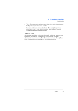 Page 21EnglishEnglish19
HP 17” Color Monitor User’s Guide
Troubleshooting
4 Turn off your monitor and reconnect the video cable; then turn on 
both your computer and the monitor.
If your monitor screen remains blank after using the previous 
procedure, check your video controller and computer system; 
your monitor is functioning properly.
Warm-up Time 
All monitors need time to become thermally stable the first time you 
turn them on each day. Therefore, to achieve more accurate 
adjustments for parameters,...