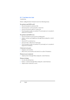 Page 22HP 17” Color Monitor User’s Guide
Troubleshooting
20EnglishEnglish Before calling Hewlett-Packard check the following items:
No picture and LED is off:
 Check if monitor is switched ON.
 Check if power cord is properly connected.
 Check if electrical outlet is connected.
 Test if monitor works on another PC previously set to monitor’s 
supported resolution.
No picture and LED is on:
 Check if monitor is not in power saving mode.
 Adjust contrast and brightness through Menu using the control...