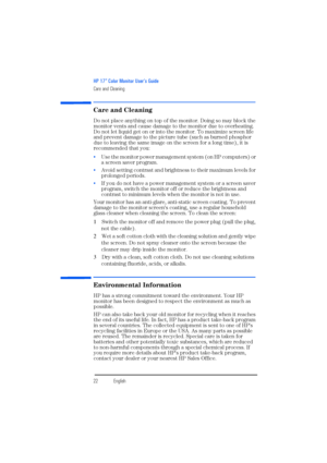 Page 24HP 17” Color Monitor User’s Guide
Care and Cleaning
22EnglishEnglish
Care and Cleaning
Do not place anything on top of the monitor. Doing so may block the 
monitor vents and cause damage to the monitor due to overheating. 
Do not let liquid get on or into the monitor. To maximize screen life 
and prevent damage to the picture tube (such as burned phosphor 
due to leaving the same image on the screen for a long time), it is 
recommended that you: 
 Use the monitor power management system (on HP...