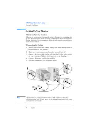 Page 6HP 17” Color Monitor User’s Guide
Setting Up Your Monitor
4EnglishEnglish
Setting Up Your Monitor
Where to Place the Monitor
Place your monitor on a flat sturdy surface. Ensure the operating site 
is free from excessive heat, moisture, and sources of electromagnetic 
fields. Sources of electromagnetic fields include transformers, motors 
and other monitors.
Connecting the Cables
1 Before you connect any cables, refer to the safety instructions at 
the beginning of this manual. 
2 Make sure your computer...