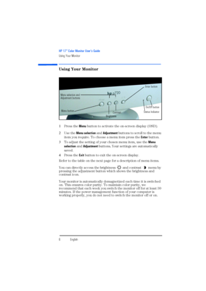Page 8HP 17” Color Monitor User’s Guide
Using Your Monitor
6EnglishEnglish
Using Your Monitor
1Press the Menu button to activate the on-screen display (OSD). 
2Use the Menu selection and Adjustment buttons to scroll to the menu 
item you require. To choose a menu item press the Enter button.
3To adjust the setting of your chosen menu item, use the Menu 
selection and Adjustment buttons. Your settings are automatically 
saved.
4Press the Exit button to exit the on-screen display.
Refer to the table on the next...