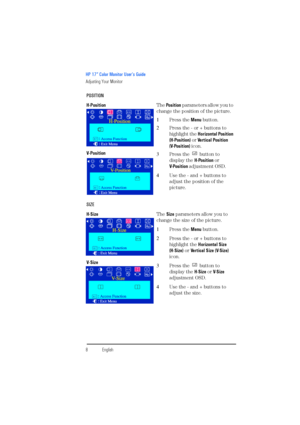 Page 10HP 17” Color Monitor User’s Guide
Adjusting Your Monitor
8EnglishEnglish POSITION
H-PositionThe Po s i t i o n parameters allow you to 
change the position of the picture.
1Press the Menu button.
2Press the - or + buttons to 
highlight the Horizontal Position 
(H-Position) or Vertical Position 
(V-Position) icon.
3Press the   button to 
display the H-Position or 
V- Po s i t i o n  adjustment OSD.
4Use the - and + buttons to 
adjust the position of the 
picture. V-Position
SIZE
H-SizeThe Size parameters...