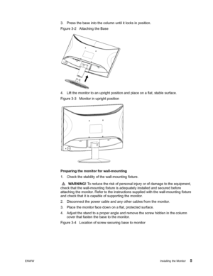 Page 11ENWWInstalling the Monitor 5
 
3. Press the base into the column until it locks in position. 
Figure 3-2   Attaching the Base
4. Lift the monitor to an upright position and place on a flat, stable surface. 
Figure 3-3   Monitor in upright position
 
 
Preparing the monitor for wall-mounting 
1. Check the stability of  the wall-mounting fixture.
  WARNING!  To reduce the risk of personal injury or of damage to the equipment, 
check that the wall-mounting fixture is adequately installed and secured before...